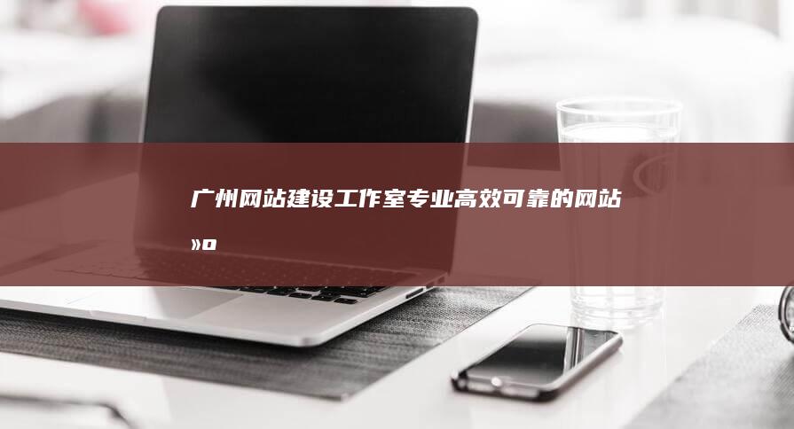 广州网站建设工作室 - 专业、高效、可靠的网站建设解决方案