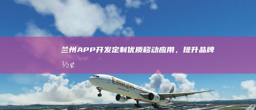 兰州APP开发：定制优质移动应用，提升品牌形象与用户体验