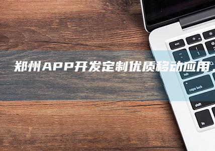 郑州APP开发：定制优质移动应用，助力企业发展