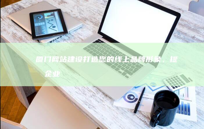 厦门网站建设：打造您的线上品牌形象，提升企业竞争力