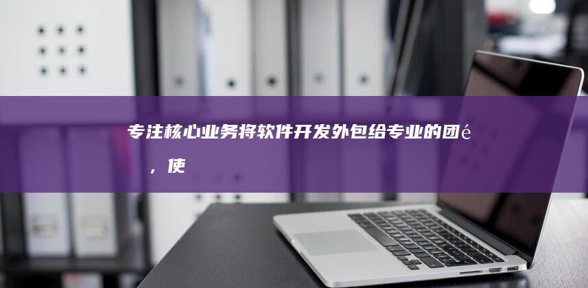 专注核心业务：将软件开发外包给专业的团队，使企业能够专注于核心业务运营，提高效率和生产力，避免资源分散。