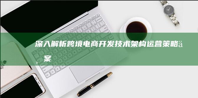 深入解析跨境电商开发：技术架构、运营策略与案例分析