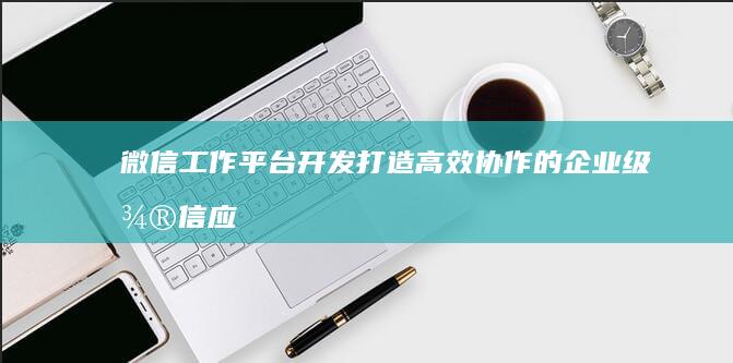微信工作平台开发 - 打造高效协作的企业级微信应用