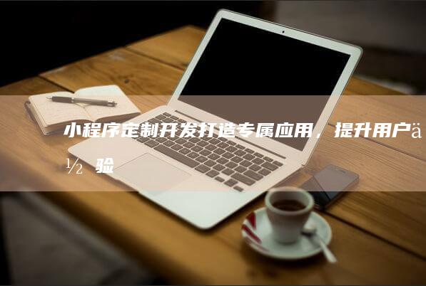 小程序定制开发：打造专属应用，提升用户体验