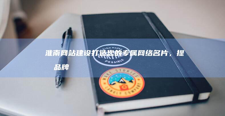 淮南网站建设：打造您的专属网络名片，提升品牌形象，助您在互联网时代脱颖而出