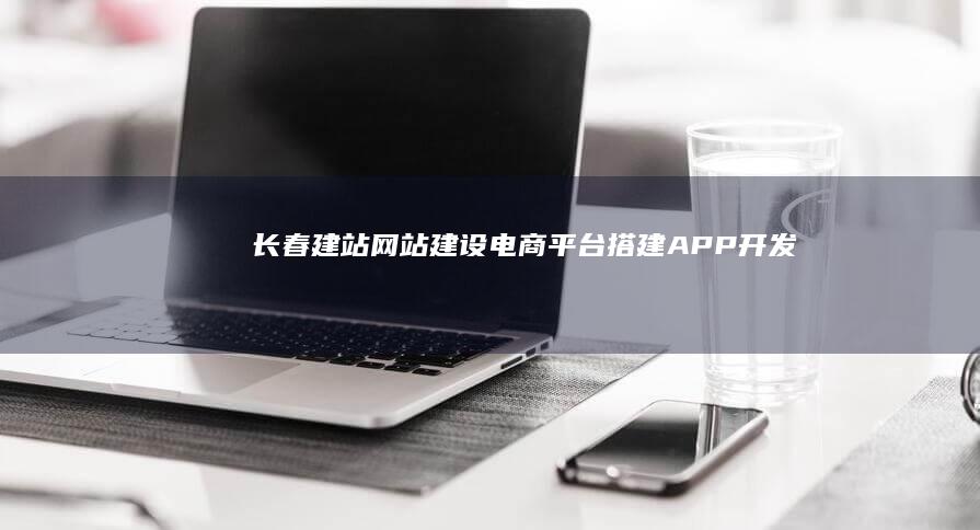 长春建站-网站建设、电商平台搭建、APP开发及SEO优化服务