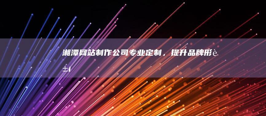 湘潭网站制作公司 - 专业定制，提升品牌形象