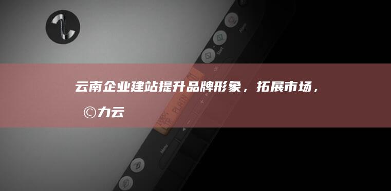 云南企业建站：提升品牌形象，拓展市场，助力云南企业发展