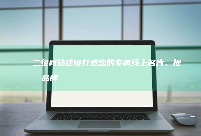 二级网站建设：打造您的专属线上名片，提升品牌形象和用户体验