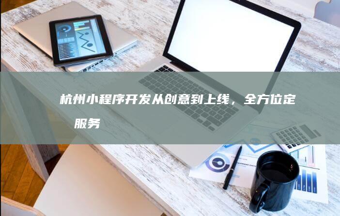 杭州小程序开发：从创意到上线，全方位定制服务
