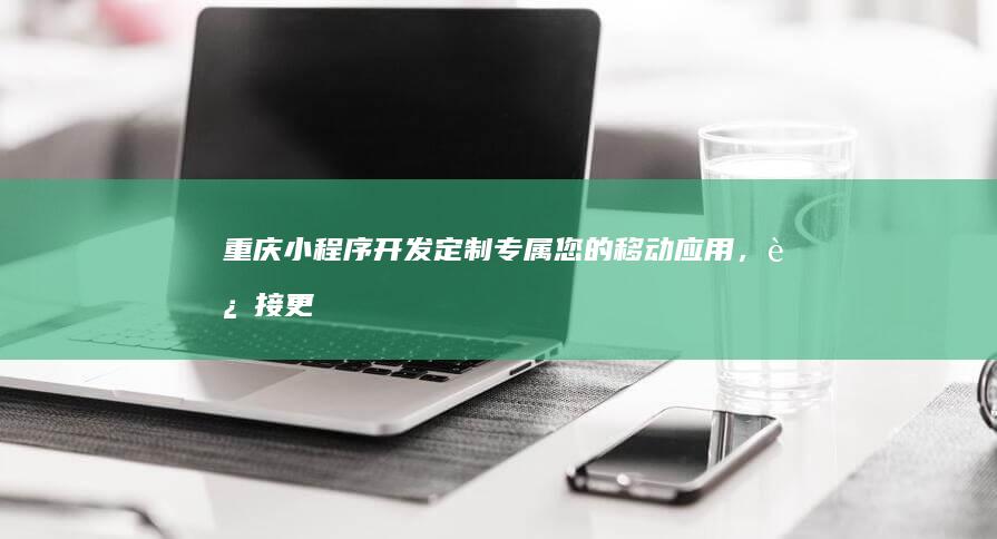 重庆小程序开发：定制专属您的移动应用，连接更多用户，提升业务效率