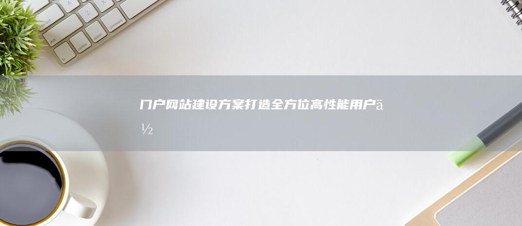 门户网站建设方案：打造全方位、高性能、用户体验卓越的互联网平台