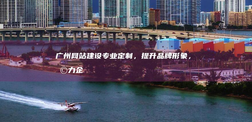 广州网站建设：专业定制，提升品牌形象，助力企业发展