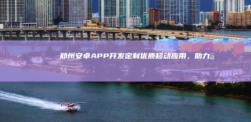 郑州安卓APP开发：定制优质移动应用，助力企业发展