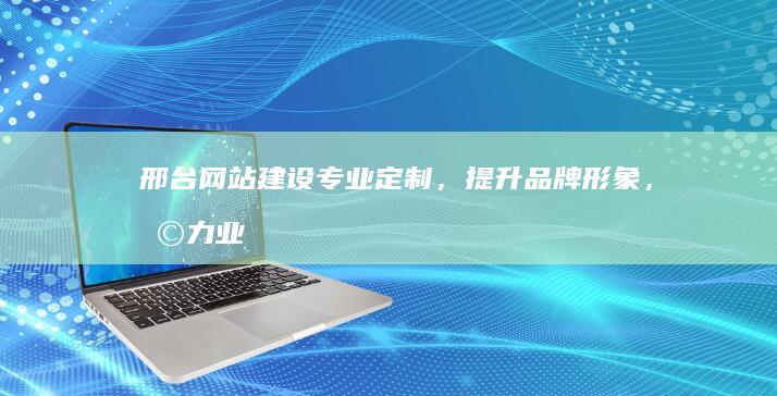 邢台网站建设：专业定制，提升品牌形象，助力业务增长