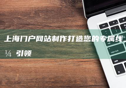 上海门户网站制作：打造您的专属线上形象，引领企业发展