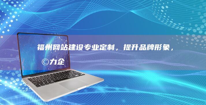 福州网站建设：专业定制，提升品牌形象，助力企业发展
