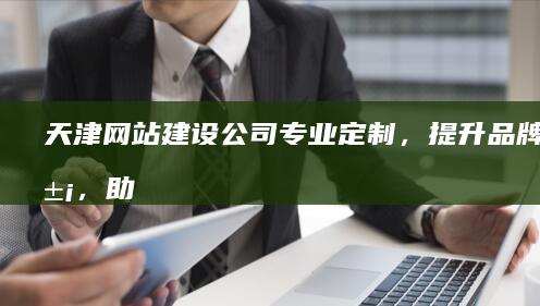 天津网站建设公司 - 专业定制，提升品牌形象，助力业务增长