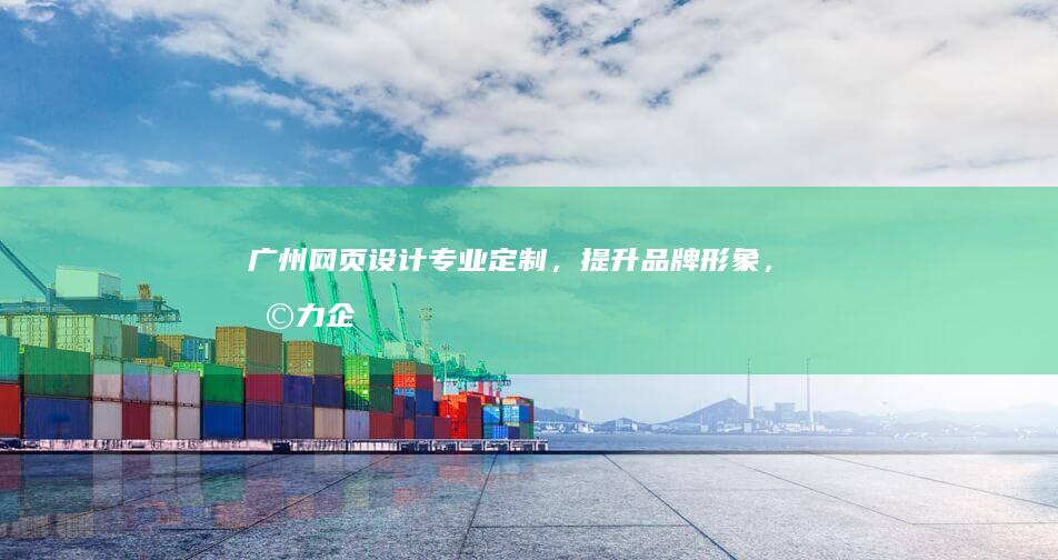 广州网页设计：专业定制，提升品牌形象，助力企业发展