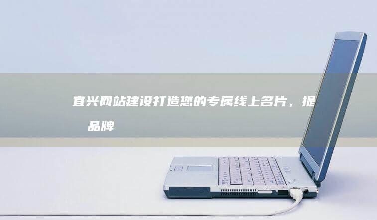 宜兴网站建设：打造您的专属线上名片，提升品牌形象，引领业务增长！