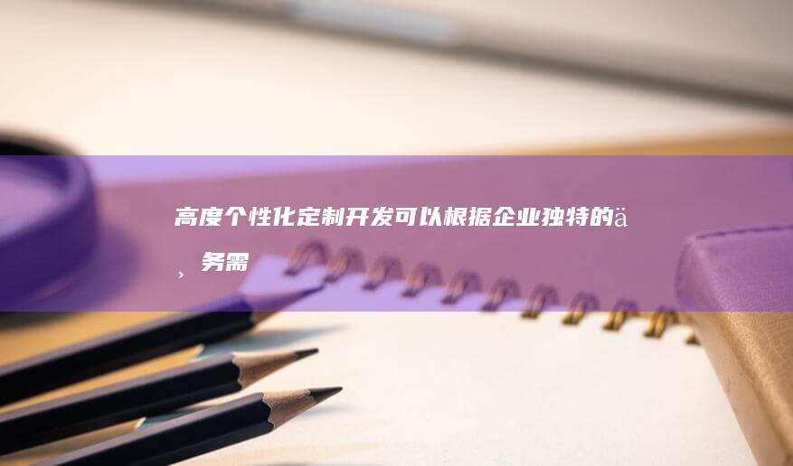 高度个性化：定制开发可以根据企业独特的业务需求和品牌形象，设计并开发出完全专属的应用，满足特定功能和用户体验需求。