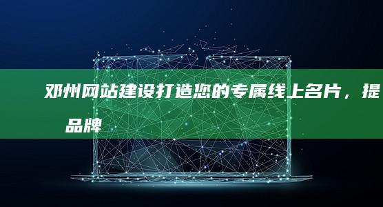 邓州网站建设：打造您的专属线上名片，提升品牌形象和业务业绩