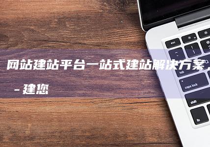 网站建站平台 - 一站式建站解决方案，轻松搭建您的专属网站