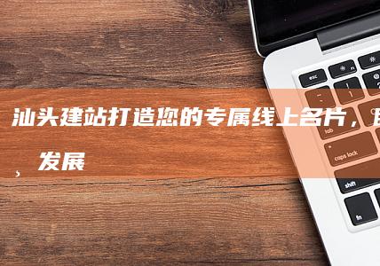 汕头建站：打造您的专属线上名片，助力企业发展