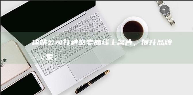 建站公司：打造您专属线上名片，提升品牌形象，提升业务业绩
