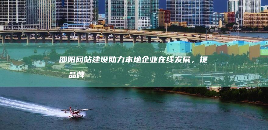 邵阳网站建设：助力本地企业在线发展，提升品牌形象和业务增长