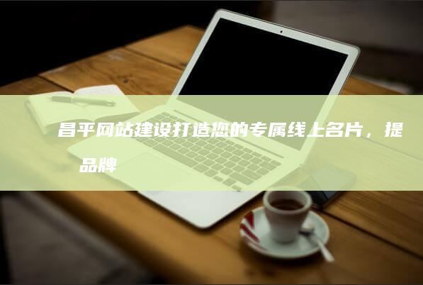 昌平网站建设打造您的专属线上名片,提升品牌