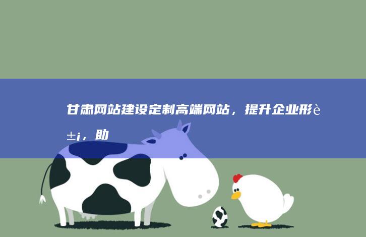 甘肃网站建设：定制高端网站，提升企业形象，助力业务增长