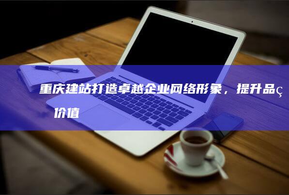 重庆建站：打造卓越企业网络形象，提升品牌价值