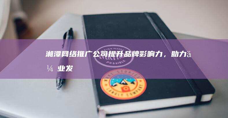 湘潭网络推广公司 - 提升品牌影响力，助力企业发展