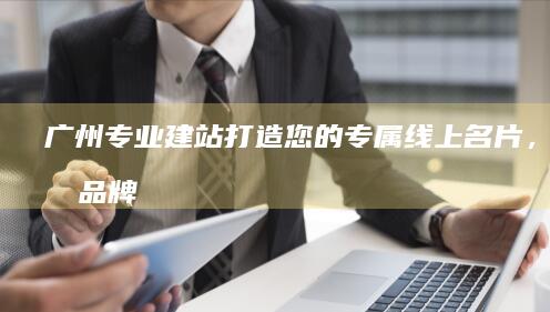 广州专业建站：打造您的专属线上名片，提升品牌形象与业绩