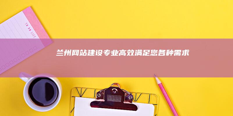 兰州网站建设：专业、高效、满足您各种需求