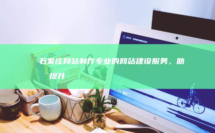 石家庄网站制作：专业的网站建设服务，助您提升品牌形象和业务增长