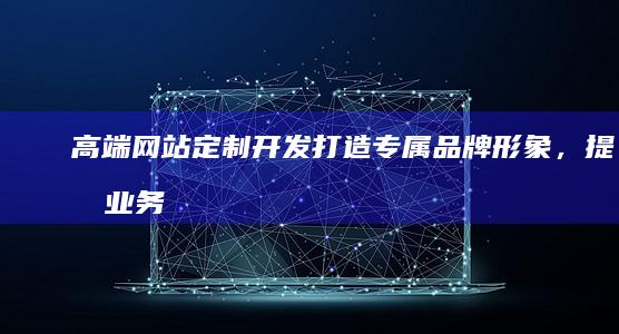 高端网站定制开发：打造专属品牌形象，提升业务效率