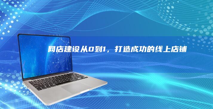 网店建设：从0到1，打造成功的线上店铺