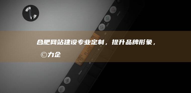 合肥网站建设：专业定制，提升品牌形象，助力企业发展
