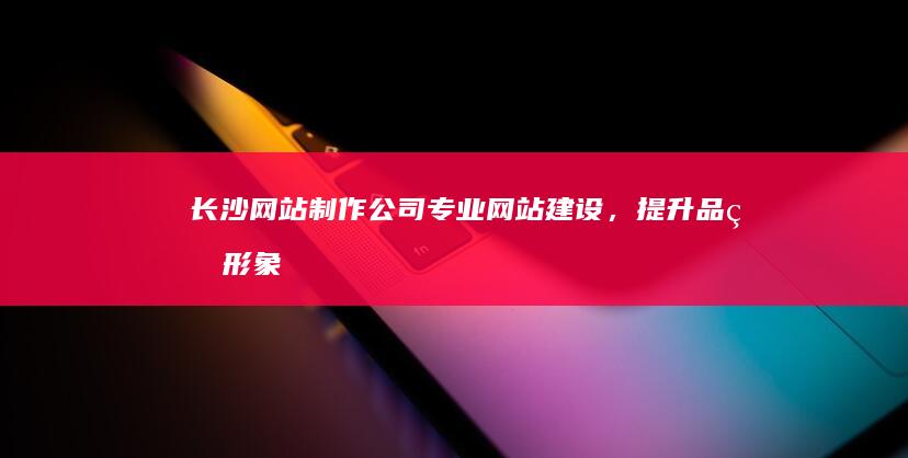 长沙网站制作公司 - 专业网站建设，提升品牌形象