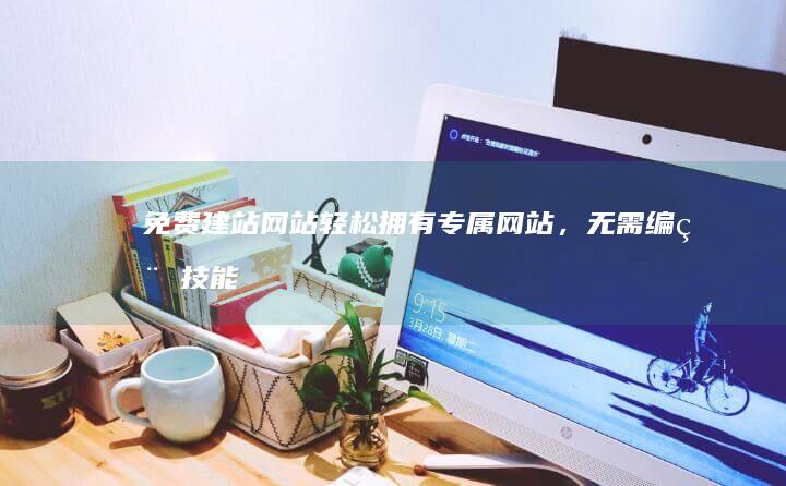 免费建站网站：轻松拥有专属网站，无需编程技能！