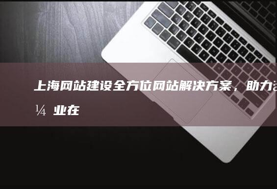 上海网站建设：全方位网站解决方案，助力企业在线成功