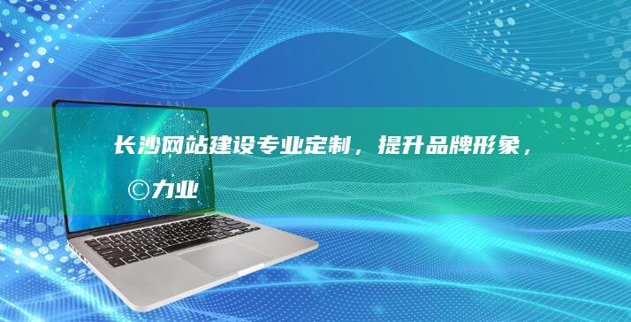 长沙网站建设：专业定制，提升品牌形象，助力业务增长