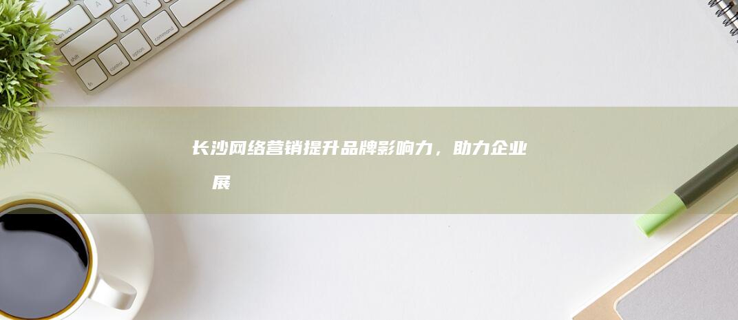长沙网络营销：提升品牌影响力，助力企业发展