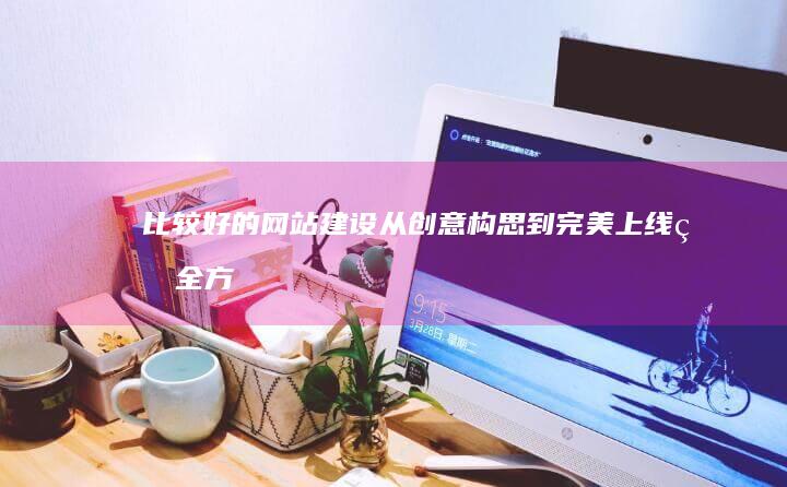比较好的网站建设：从创意构思到完美上线的全方位指南