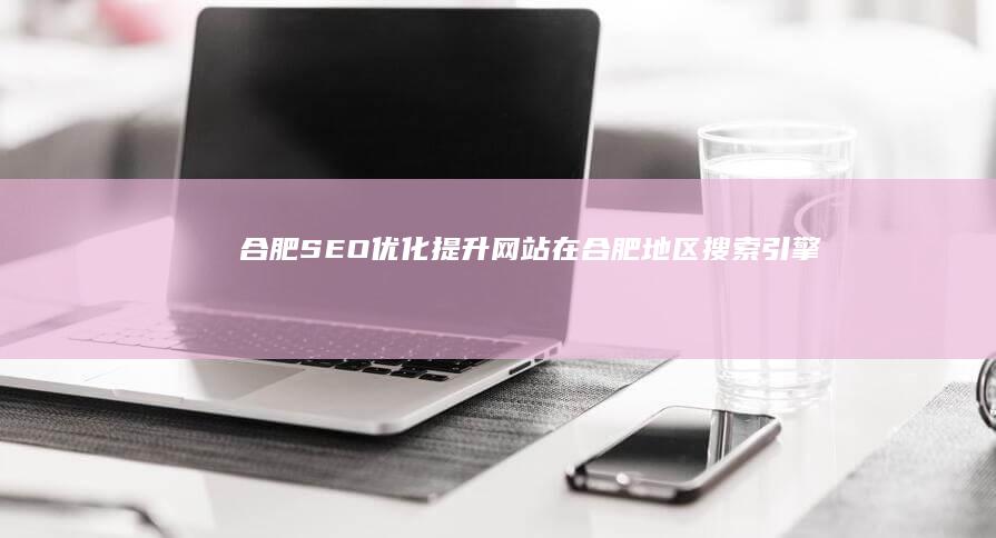 合肥SEO优化：提升网站在合肥地区搜索引擎排名的方法
