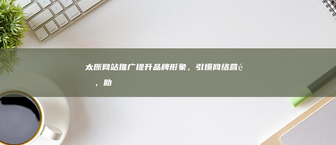 太原网站推广：提升品牌形象，引爆网络营销，助力企业发展