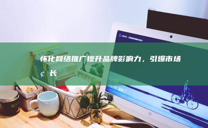 怀化网络推广：提升品牌影响力，引爆市场增长