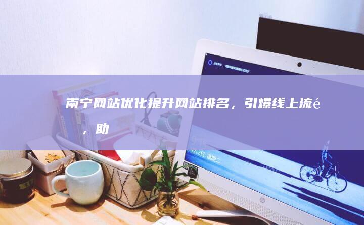 南宁网站优化：提升网站排名，引爆线上流量，助力企业增长